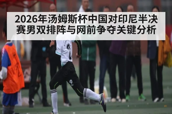2026年汤姆斯杯中国对印尼半决赛男双排阵与网前争夺关键分析